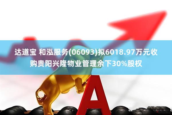 达道宝 和泓服务(06093)拟6018.97万元收购贵阳兴隆物业管理余下30%股权