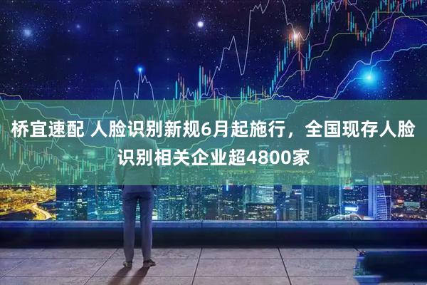 桥宜速配 人脸识别新规6月起施行，全国现存人脸识别相关企业超4800家