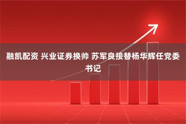 融凯配资 兴业证券换帅 苏军良接替杨华辉任党委书记
