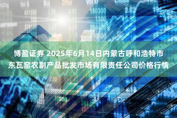 博盈证券 2025年6月14日内蒙古呼和浩特市东瓦窑农副产品批发市场有限责任公司价格行情