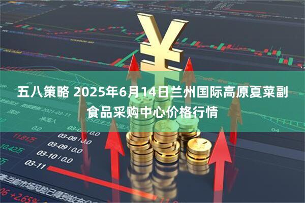 五八策略 2025年6月14日兰州国际高原夏菜副食品采购中心价格行情