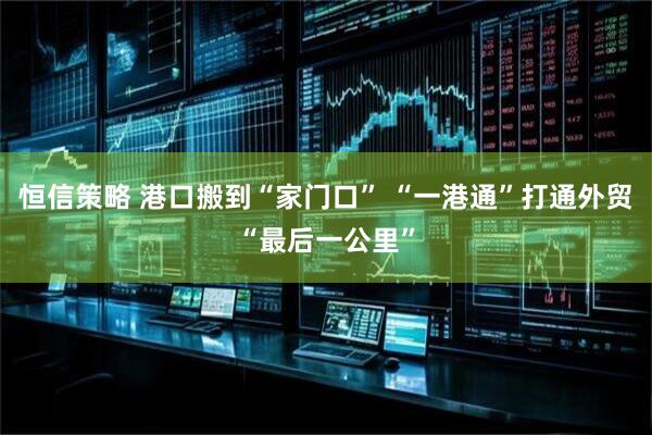 恒信策略 港口搬到“家门口” “一港通”打通外贸“最后一公里”