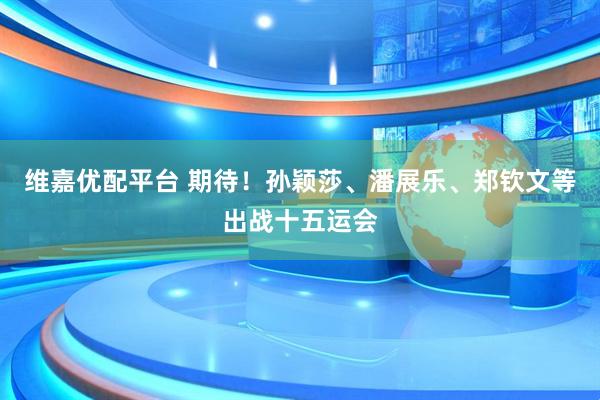 维嘉优配平台 期待！孙颖莎、潘展乐、郑钦文等出战十五运会