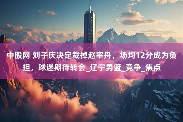 中股网 刘子庆决定裁掉赵率舟，场均12分成为负担，球迷期待转会_辽宁男篮_竞争_焦点