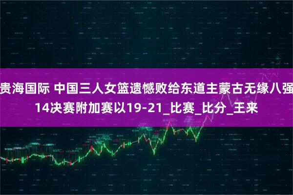贵海国际 中国三人女篮遗憾败给东道主蒙古无缘八强14决赛附加赛以19-21_比赛_比分_王来
