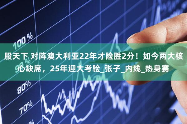 股天下 对阵澳大利亚22年才险胜2分！如今两大核心缺席，25年迎大考验_张子_内线_热身赛