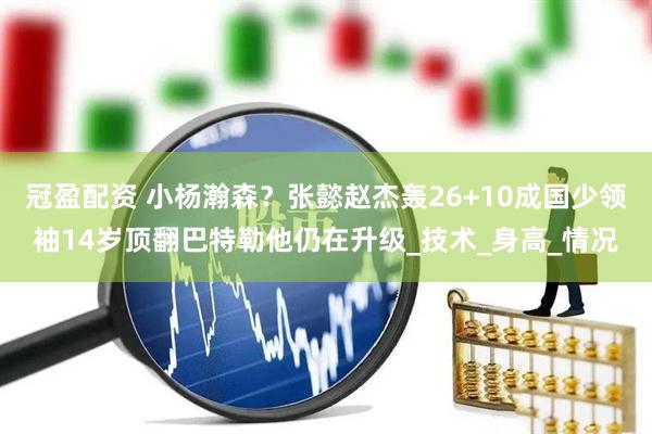 冠盈配资 小杨瀚森？张懿赵杰轰26+10成国少领袖14岁顶翻巴特勒他仍在升级_技术_身高_情况