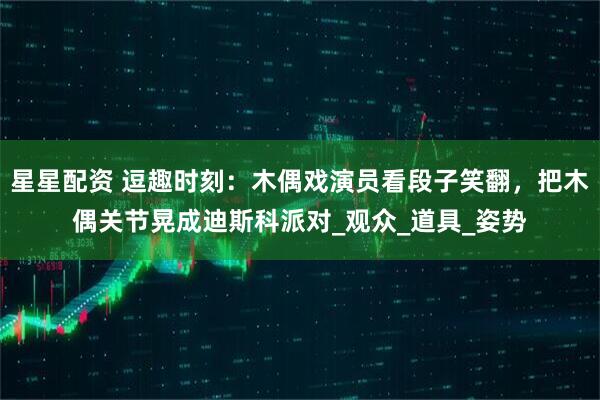 星星配资 逗趣时刻：木偶戏演员看段子笑翻，把木偶关节晃成迪斯科派对_观众_道具_姿势