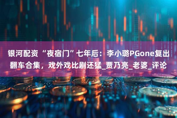 银河配资 “夜宿门”七年后：李小璐PGone复出翻车合集，戏外戏比剧还猛_贾乃亮_老婆_评论