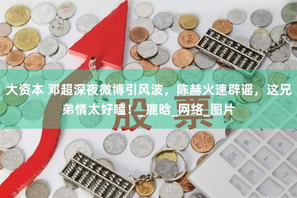 大资本 邓超深夜微博引风波，陈赫火速辟谣，这兄弟情太好嗑！_鹿晗_网络_图片
