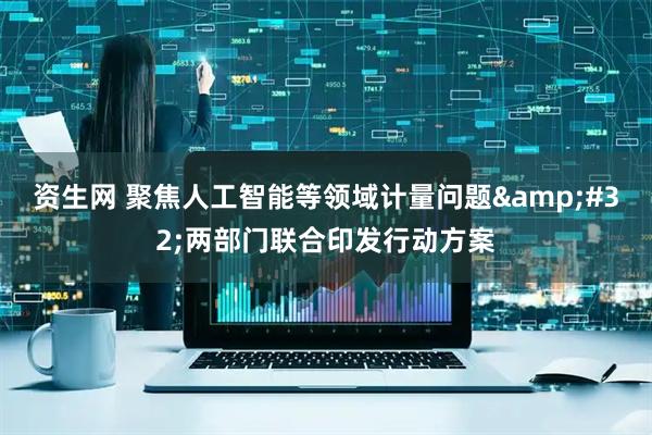 资生网 聚焦人工智能等领域计量问题&#32;两部门联合印发行动方案