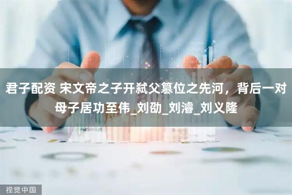 君子配资 宋文帝之子开弑父篡位之先河，背后一对母子居功至伟_刘劭_刘濬_刘义隆