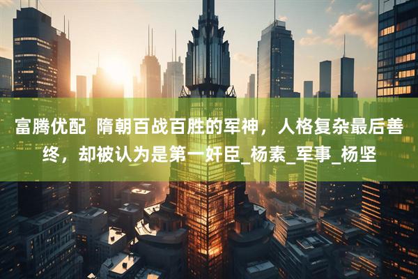 富腾优配  隋朝百战百胜的军神，人格复杂最后善终，却被认为是第一奸臣_杨素_军事_杨坚