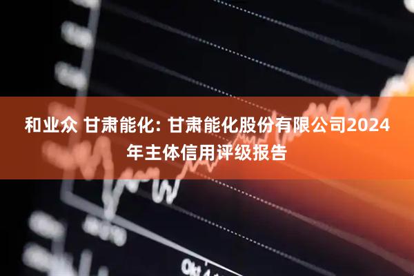 和业众 甘肃能化: 甘肃能化股份有限公司2024年主体信用评级报告