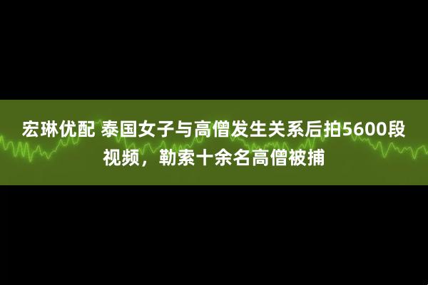 宏琳优配 泰国女子与高僧发生关系后拍5600段视频，勒索十余名高僧被捕