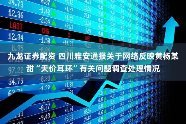 九龙证券配资 四川雅安通报关于网络反映黄杨某甜“天价耳环”有关问题调查处理情况