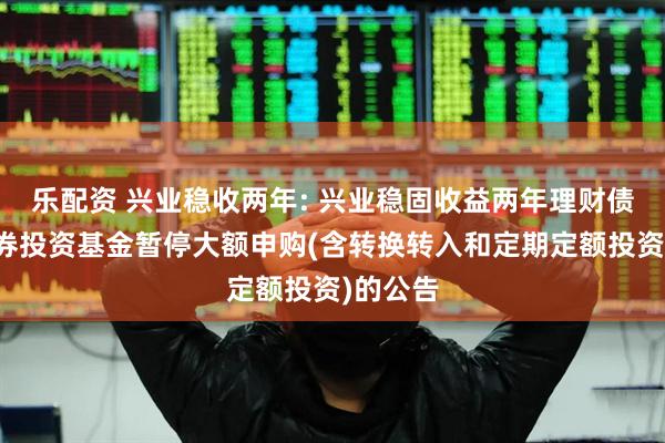 乐配资 兴业稳收两年: 兴业稳固收益两年理财债券型证券投资基金暂停大额申购(含转换转入和定期定额投资)的公告