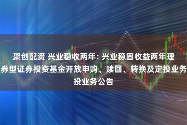 聚创配资 兴业稳收两年: 兴业稳固收益两年理财债券型证券投资基金开放申购、赎回、转换及定投业务公告
