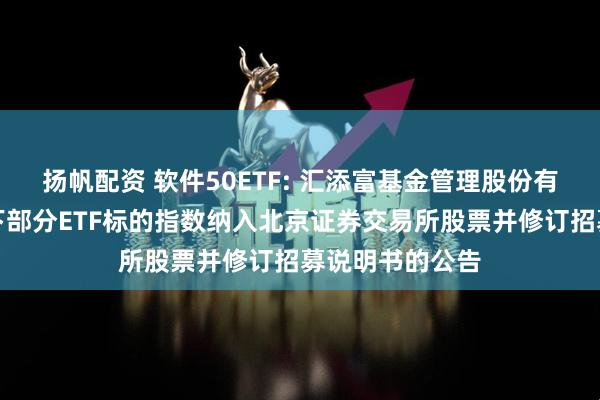 扬帆配资 软件50ETF: 汇添富基金管理股份有限公司关于旗下部分ETF标的指数纳入北京证券交易所股票并修订招募说明书的公告