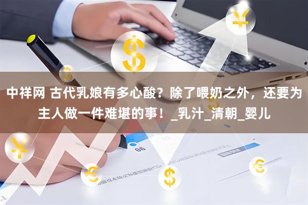 中祥网 古代乳娘有多心酸？除了喂奶之外，还要为主人做一件难堪的事！_乳汁_清朝_婴儿