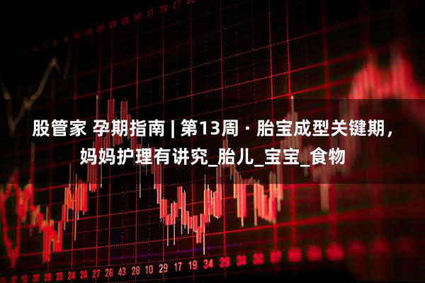 股管家 孕期指南 | 第13周 · 胎宝成型关键期，妈妈护理有讲究_胎儿_宝宝_食物