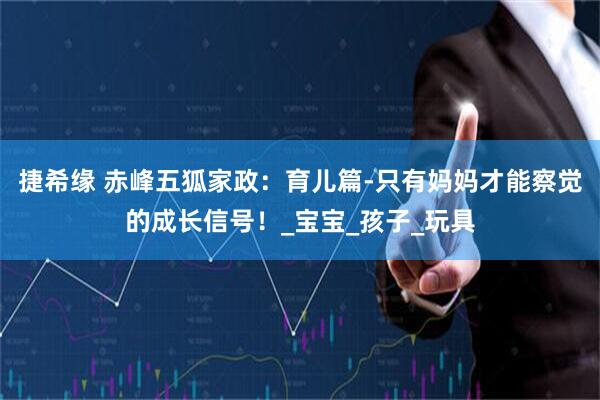 捷希缘 赤峰五狐家政：育儿篇-只有妈妈才能察觉的成长信号！_宝宝_孩子_玩具