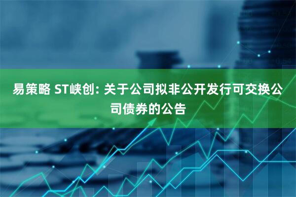 易策略 ST峡创: 关于公司拟非公开发行可交换公司债券的公告
