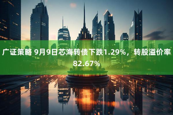 广证策略 9月9日芯海转债下跌1.29%，转股溢价率82.67%