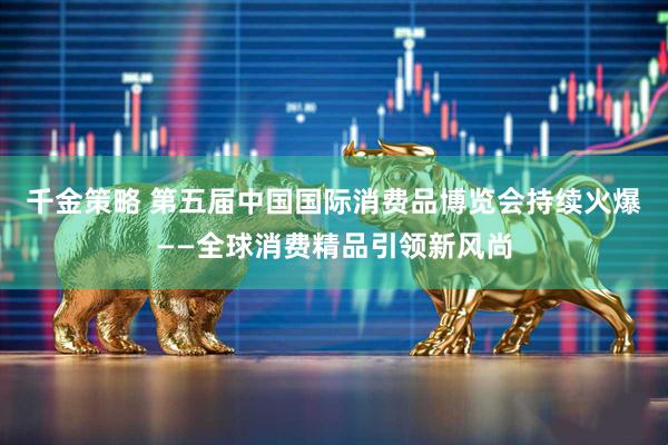 千金策略 第五届中国国际消费品博览会持续火爆——全球消费精品引领新风尚