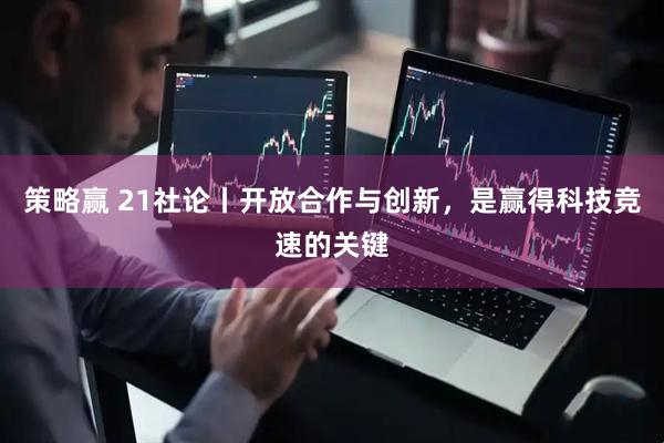 策略赢 21社论丨开放合作与创新，是赢得科技竞速的关键