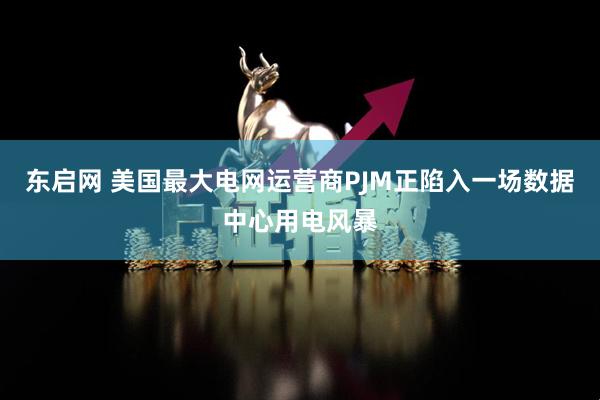 东启网 美国最大电网运营商PJM正陷入一场数据中心用电风暴