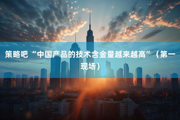 策略吧 “中国产品的技术含金量越来越高”（第一现场）