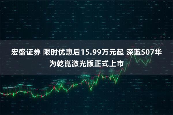 宏盛证券 限时优惠后15.99万元起 深蓝S07华为乾崑激光版正式上市