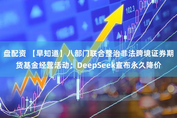 盘配资 【早知道】八部门联合整治非法跨境证券期货基金经营活动；DeepSeek宣布永久降价